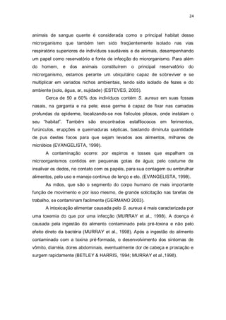 24 
animais de sangue quente é considerada como o principal habitat desse microrganismo que também tem sido freqüentemente isolado nas vias respiratório superiores de indivíduos saudáveis e de animais, desempenhando um papel como reservatório e fonte de infecção do microrganismo. Para além do homem, e dos animais constituírem o principal reservatório do microrganismo, estamos perante um ubiquitário capaz de sobreviver e se multiplicar em variados nichos ambientais, tendo sido isolado de fezes e do ambiente (solo, água, ar, sujidade) (ESTEVES, 2005). 
Cerca de 50 a 60% dos indivíduos contém S. aureus em suas fossas nasais, na garganta e na pele; esse germe é capaz de fixar nas camadas profundas da epiderme, localizando-se nos folículos pilosos, onde instalam o seu “habitat”. Também são encontrados estafilococos em ferimentos, furúnculos, erupções e queimaduras sépticas, bastando diminuta quantidade de pus destes focos para que sejam levados aos alimentos, milhares de micróbios (EVANGELISTA, 1998). 
A contaminação ocorre: por espirros e tosses que espalham os microorganismos contidos em pequenas gotas de água; pelo costume de insalivar os dedos, no contato com os papéis, para sua contagem ou embrulhar alimentos, pelo uso e manejo contínuo de lenço e etc. (EVANGELISTA, 1998). 
As mãos, que são o segmento do corpo humano de mais importante função de movimento e por isso mesmo, de grande solicitação nas tarefas de trabalho, se contaminam facilmente (GERMANO 2003). 
A intoxicação alimentar causada pelo S. aureus é mais caracterizada por uma toxemia do que por uma infecção (MURRAY et al., 1998). A doença é causada pela ingestão do alimento contaminado pela pré-toxina e não pelo efeito direto da bactéria (MURRAY et al., 1998). Após a ingestão do alimento contaminado com a toxina pré-formada, o desenvolvimento dos sintomas de vômito, diarréia, dores abdominais, eventualmente dor de cabeça e prostação e surgem rapidamente (BETLEY & HARRIS, 1994; MURRAY et al.,1998). 
 