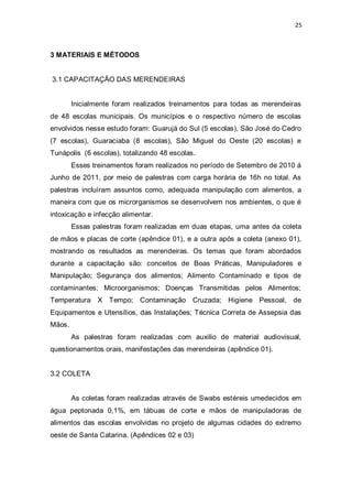 25 
3 MATERIAIS E MÉTODOS 
3.1 CAPACITAÇÃO DAS MERENDEIRAS 
Inicialmente foram realizados treinamentos para todas as merendeiras de 48 escolas municipais. Os municípios e o respectivo número de escolas envolvidos nesse estudo foram: Guarujá do Sul (5 escolas), São José do Cedro (7 escolas), Guaraciaba (8 escolas), São Miguel do Oeste (20 escolas) e Tunápolis (6 escolas), totalizando 48 escolas. 
Esses treinamentos foram realizados no período de Setembro de 2010 á Junho de 2011, por meio de palestras com carga horária de 16h no total. As palestras incluíram assuntos como, adequada manipulação com alimentos, a maneira com que os microrganismos se desenvolvem nos ambientes, o que é intoxicação e infecção alimentar. 
Essas palestras foram realizadas em duas etapas, uma antes da coleta de mãos e placas de corte (apêndice 01), e a outra após a coleta (anexo 01), mostrando os resultados as merendeiras. Os temas que foram abordados durante a capacitação são: conceitos de Boas Práticas, Manipuladores e Manipulação; Segurança dos alimentos; Alimento Contaminado e tipos de contaminantes; Microorganismos; Doenças Transmitidas pelos Alimentos; Temperatura X Tempo; Contaminação Cruzada; Higiene Pessoal, de Equipamentos e Utensílios, das Instalações; Técnica Correta de Assepsia das Mãos. 
As palestras foram realizadas com auxilio de material audiovisual, questionamentos orais, manifestações das merendeiras (apêndice 01). 
3.2 COLETA 
As coletas foram realizadas através de Swabs estéreis umedecidos em água peptonada 0,1%, em tábuas de corte e mãos de manipuladoras de alimentos das escolas envolvidas no projeto de algumas cidades do extremo oeste de Santa Catarina. (Apêndices 02 e 03)  