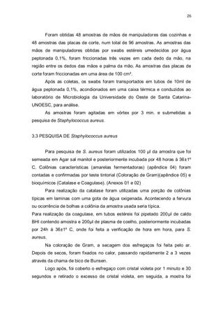 26 
Foram obtidas 48 amostras de mãos de manipuladores das cozinhas e 48 amostras das placas de corte, num total de 96 amostras. As amostras das mãos de manipuladores obtidas por swabs estéreis umedecidos por água peptonada 0,1%, foram friccionadas três vezes em cada dedo da mão, na região entre os dedos das mãos e palma da mão. As amostras das placas de corte foram friccionadas em uma área de 100 cm². 
Após as coletas, os swabs foram transportados em tubos de 10ml de água peptonada 0,1%, acondionados em uma caixa térmica e conduzidos ao laboratório de Microbiologia da Universidade do Oeste de Santa Catarina- UNOESC, para análise. 
As amostras foram agitadas em vórtex por 3 min. e submetidas a pesquisa de Staphylococcus aureus. 
3.3 PESQUISA DE Staphylococcus aureus 
Para pesquisa de S. aureus foram utilizados 100 μl da amostra que foi semeada em Agar sal manitol e posteriormente incubada por 48 horas à 36±1º C. Colônias características (amarelas fermentadoras) (apêndice 04) foram contadas e confirmadas por teste tintorial (Coloração de Gram)(apêndice 05) e bioquímicos (Catalase e Coagulase). (Anexos 01 e 02) 
Para realização da catalase foram utilizadas uma porção de colônias típicas em laminas com uma gota de água oxigenada. Acontecendo a fervura ou ocorrência de bolhas a colônia da amostra usada seria típica. 
Para realização da coagulase, em tubos estéreis foi pipetado 200μl de caldo BHI contendo amostra e 200μl de plasma de coelho, posteriormente incubadas por 24h á 36±1º C, onde foi feita a verificação de hora em hora, para S. aureus. 
Na coloração de Gram, a secagem dos esfregaços foi feita pelo ar. Depois de secos, foram fixados no calor, passando rapidamente 2 a 3 vezes através da chama de bico de Bunsen. 
Logo após, foi coberto o esfregaço com cristal violeta por 1 minuto e 30 segundos e retirado o excesso de cristal violeta, em seguida, a mostra foi  