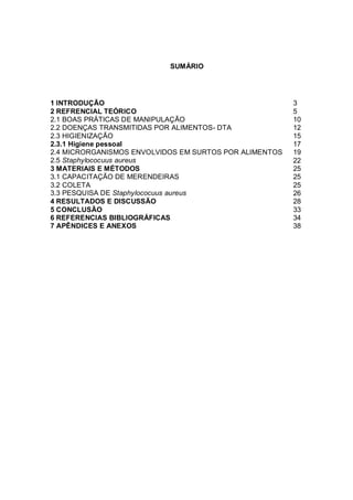 2 
SUMÁRIO 
1 INTRODUÇÃO 
3 
2 REFRENCIAL TEÓRICO 
5 
2.1 BOAS PRÁTICAS DE MANIPULAÇÃO 
10 
2.2 DOENÇAS TRANSMITIDAS POR ALIMENTOS- DTA 
12 
2.3 HIGIENIZAÇÃO 
15 
2.3.1 Higiene pessoal 
17 
2.4 MICRORGANISMOS ENVOLVIDOS EM SURTOS POR ALIMENTOS 
19 
2.5 Staphylococuus aureus 
22 
3 MATERIAIS E MÉTODOS 
25 
3.1 CAPACITAÇÃO DE MERENDEIRAS 
25 
3.2 COLETA 
25 
3.3 PESQUISA DE Staphylococuus aureus 
26 
4 RESULTADOS E DISCUSSÃO 
28 
5 CONCLUSÃO 
33 
6 REFERENCIAS BIBLIOGRÁFICAS 
34 
7 APÊNDICES E ANEXOS 
38 
 
