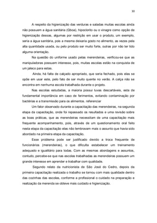 30 
A respeito da higienização das verduras e saladas muitas escolas ainda não possuem a água sanitária (Qboa), hipoclorito ou o vinagre como opção de higienização dessas, algumas por restrição em usar o produto, um exemplo, seria a água sanitária, pois a mesma deixaria gosto no alimento, as vezes pela alta quantidade usada, ou pelo produto ser muito forte, outras por não ter tido alguma orientação. 
Na questão do uniforme usado pelas merendeiras, verificou-se que as manipuladoras possuem interesse, pois, muitas escolas estão na conquista de um jaleco para estas. 
Ainda, há falta de calçado apropriado, que seria fechado, pois elas se opõe em usar este, pelo fato de ser muito quente no verão. A calça não se encontra em nenhuma escola trabalhada durante o projeto. 
Nas escolas estudadas, a maioria possui luvas descartáveis, esta de fundamental importância em caso de ferimentos, evitando contaminação por bactérias e a transmissão para os alimentos. referenciar 
Um fator observado durante a capacitação das merendeiras, na segunda etapa da capacitação, onde foi repassado os resultados e uma revisão sobre as boas práticas, que as merendeiras necessitam de uma capacitação mais frequente acompanhamento, pois, através de um questionamento oral feito nesta etapa da capacitação elas não lembravam mais o assunto que havia sido abordado na primeira etapa da capacitação. 
Esse problema pode ser justificado devido a troca frequente de funcionários (merendeiras), o que dificulta estabelecer um treinamento adequado e igualitário para todas. Com as mesmas abordagens e assuntos, contudo, percebe-se que nas escolas trabalhadas as merendeiras possuem um grande interesse em aprender e trabalhar com qualidade. 
Segundo relato da nutricionista de São José do Cedro, depois da primeira capacitação realizada o trabalho se tornou com mais qualidade dentro das cozinhas das escolas, conforme a profissional o cuidado na preparação e realização da merenda se obteve mais cuidado e higienização.  