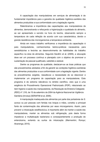 31 
A capacitação dos manipuladores em serviços de alimentação é de fundamental importância para a garantia da qualidade higiênico-sanitária dos alimentos produzidos e sua conformidade com a legislação vigente. 
Relembramos a importância das capacitações aos manipuladores de alimentos, demonstrando e reforçando a higienização e qualidade do alimento, ao ser apresentado e servido na hora do lanche, observando sempre a temperatura de cada refeição de acordo com sua característica, devido a grande resistência dos microrganismos a temperatura ambiente. 
Ainda em nosso trabalho verificamos a importância da capacitação é para manipuladores, conhecimentos teórico-práticos necessários para sensibilizá-los e levá-los ao desenvolvimento de habilidades do trabalho específico na área de alimentos. Segundo Serafim et al, (2009), a educação deve ser um processo contínuo e planejado com o objetivo de promover a sustentação de pessoal qualificado, satisfeito e estável. 
Dentre os programas de qualidade, destacam-se as boas práticas que são procedimentos adotados a fim de garantir as condições higiênico-sanitárias dos alimentos produzidos e sua conformidade com a legislação vigente. Dentre os procedimentos exigidos, ressalta-se a necessidade de se descrever e implementar um programa de capacitação para os manipuladores. Este programa é de extrema relevância no âmbito científico, visto que é uma exigência do Procedimento Operacional Padronizado (POP), relacionado ao item higiene e saúde dos manipuladores, da Resolução da Diretoria Colegiada 
(RDC) nº. 216, de 15 de setembro de 2004 da Agência Nacional de Vigilância 
Sanitária (Anvisa) (SERAFIM et al, 2009). 
A manipulação inadequada dos alimentos por parte dos portadores de S. aureus ou por pessoas com feridas nos braços e mãos, constitui a principal fonte de contaminação dos alimentos por esse microrganismo. Assim, para prevenir a intoxicação estafilocócica, é importante além de manter a saúde dos manipuladores, manter os alimentos sob refrigeração, pois desta forma impede-se a multiplicação bacteriana e conseqüentemente a produção de enterotoxina, evitando os surtos de intoxicação (Marmentini; Ronqui; Alvarenga, 2010).  