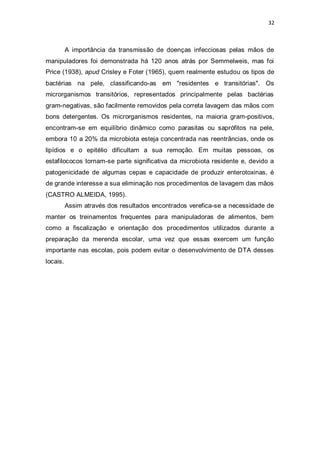 32 
A importância da transmissão de doenças infecciosas pelas mãos de manipuladores foi demonstrada há 120 anos atrás por Semmelweis, mas foi Price (1938), apud Crisley e Foter (1965), quem realmente estudou os tipos de bactérias na pele, classificando-as em "residentes e transitórias". Os microrganismos transitórios, representados principalmente pelas bactérias gram-negativas, são facilmente removidos pela correta lavagem das mãos com bons detergentes. Os microrganismos residentes, na maioria gram-positivos, encontram-se em equilíbrio dinâmico como parasitas ou saprófitos na pele, embora 10 a 20% da microbiota esteja concentrada nas reentrâncias, onde os lipídios e o epitélio dificultam a sua remoção. Em muitas pessoas, os estafilococos tornam-se parte significativa da microbiota residente e, devido a patogenicidade de algumas cepas e capacidade de produzir enterotoxinas, é de grande interesse a sua eliminação nos procedimentos de lavagem das mãos (CASTRO ALMEIDA, 1995). 
Assim através dos resultados encontrados verefica-se a necessidade de manter os treinamentos frequentes para manipuladoras de alimentos, bem como a fiscalização e orientação dos procedimentos utilizados durante a preparação da merenda escolar, uma vez que essas exercem um função importante nas escolas, pois podem evitar o desenvolvimento de DTA desses locais. 
 