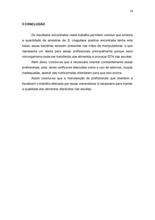 33 
5 CONCLUSÃO 
Os resultados encontrados neste trabalho permitem concluir que embora a quantidade de amostras de S. coagulase positiva encontrada tenha sido baixa, essas bactérias estavam presentes nas mãos de manipuladoras, o que representa um alerta para essas profissionais principalmente porque esse microrganismo pode ser transferido aos alimentos e provocar DTA nas escolas. 
Além disso, conclui-se que é necessário orientar constantemente essas profissionais, pois, ainda verifica-se descuidos como o uso de adornos, roupas inadequadas, apesar das nutricionistas orientarem para que isso ocorra. 
Assim conclui-se que a manutenção de profissionais que orientem e fiscalizem o trabalho efetuado por essas merendeiras é necessário para manter a qualidade dos alimentos oferecidos nas escolas. 
 