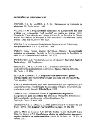 34 
6 REFERÊNCIAS BIBLIOGRÁFICAS 
ANDRADE, N.J. de; MACEDO, J. A. de. Higienização na industria de alimentos, São Paulo, Varela, 1996. 
ARAGÃO, I. K. M. B. Irregularidades observadas no cumprimento das boas práticas em restaurantes “self service” na região do grande Méier. Dissertação (Especialização em Higiene e Inspeção de Produtos de Origem Animal. Pró- Reitoria de Pesquisa e Pós-Graduação – Universidade Castelo Branco – UNB. Rio de Janeiro - RJ, 2007. 
ARRUDA, G. A. Implantando Qualidade nos Restaurantes de Coletividade. 
Nutrição em Pauta, v. 3, n. 35, mar./abr. 1999. 
BALBANI, Aracy Pereira Silveira; BUTUGAN, Ossamu. Contaminação biológica de alimentos. Revisão de Otorrinnolaringologia da Faculdade de medicina da Universidade de São Paulo, SP: 2001. 
BAIRD-PARKER, A.C. The staphylococci “an introduction”. Journal of Applied Bacteriology, 1990. Supplement. 
BENEVIDES, C. M. J.; LOVATTI, R. C. C. Segurança alimentar em estabelecimentos processadores de alimentos. Revista Higiene Alimentar, São Paulo, v. 18, 2004. 
BETLEY, M. J.; HARRIS, T. O.. Staphylococcal enterotoxins: genetic characterization and relationship between structure and emetic activity. Food Microbiol, 1994. 
BORGES, Maria de Fatima; et al. Perfil de contaminação por Staphylococcus e suas enterotoxinas e monitorização das condições de higiene em uma linha de produção de queijo de coalh. Ciência Rural. 2008. 
CORREA, João Guilherme de Freitas. A importância da higiene de manipuladores para a qualidade dos alimentos. Monográfia de Conclusão da Especialização Latu Sensu do Instituto Qualittas de Pós – Graduação,Campo Grande,2008. 
COSTALUNGA, S. & TONDO, E. C. 2002. Salmonellosis in Rio Grande do Sul, Brazil, 1997 to 1999. Brazilian Journal of Microbiology, 33: 342-346. 
CUNHA, Maria de Lourdes; A.M. LOPES, Carlos; M.S.S. RUGOLO, Lígia; CHALITA, Liciana V.A.S. Significância clínica de estafilococos coagulase- negativa isolados de recém-nascidos. Jornal de Pediatria, vol. 78. Rio de Janeiro, 2002. 
 