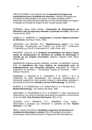 36 
FREITAS CORREA, João Guilherme de. A importância da higiene de manipuladores para a qualidade dos alimentos. Trabalho Monográfico de Conclusão da Especialização Latu Sensu do Instituto Qualittas de Pós – Graduação como Requisito para obtenção do Título de Especialista em Higiene e Inspeção de Produtos de Origem Animal. Campo Grande, 2008. 
GERMANO, Maria Izabel Simões. Treinamento de Manipuladores de Alimentos: fator de segurança alimentar e promoção da saúde, São Paulo: Livraria Varela, 2003. 
HOBBS B. C.; ROBERTS, D. Toxinfecções e Controle Higiênico-sanitário de Alimentos. São Paulo: Varela, 1999. 
JABLONSKI, L.M.; BOHACH, G.A.. "Staphylococcus aureus ." In: Food Microbiology. Fundamentals and Frontiers, ed. Doyle M.P., L.R.Beuchat, T.J.Montville, pg. 353-375. Washington D.C.: ASM. Press, 1997. 
MACHADO, Juliana R., et al. Avaliação microbiológica das mãos e fossas nasais de manipuladores de alimentos da unidade de alimentação e nutrição de um hospital universitário. Medicina, Ribeirão Preto, Minas Gerais, 2009. 
MARMENTINI, Regiane pandolfo; RONQUI, Ludimilla; ALVARENGA, Verônica Ortiz. A importância das boas práticas de manipulação para os estabelecimentos que manipulam alimentos. Monografia do Curso de Engenharia de Alimentos – Universidade Federal de Rondônia – UNIR – Campus Ariquemes 
MÜRMANN, L., SANTOS, M. C., LONGARAY, S. M., BOTH, J. M. C & CARDOSO, M. 2008. Quantification and molecular characterization of Salmonella isolated from food samples involved in salmonellosis outbreaks in Rio Grande do Sul, Brazil. Brazilian Journal of Microbiology, 39: 529-534. 
MURRAY, P. R., ROSENTHAL, K. S., KOBAYASHI, G. S., PFALLER, M. A. Medical Microbiology. 3 ed. Mosby-Year Book, 1998 
NADVORNY, A., FIGUEIREDO, D. M. S. & SCHMIDT, V. 2004. Ocorrência de Salmonella sp. em surtos de doenças transmitidas por alimentos no Rio Grande do Sul em 2000. Acta Scientiae Veterinariae, 32(1): 47-51. 
OLIVEIRA, C.A.F.; FONSECA, L.F.L.; GERMANO, P.M.L. Aspectos relacionados à produção que influenciam a qualidade do leite. Higiene Alimentar, v.13, 1999. 
RÊGO, Josedira Carvalho do. Qualidade e segurança de alimentos em unidades de alimentação e nutrição. 2004. Dissertação (Doutorado) – Universidade Federal de Pernambuco, Programa de Pós-Graduação em 
 