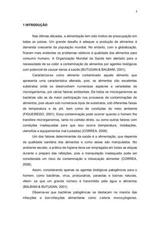 3 
1 INTRODUÇÃO 
Nas últimas décadas, a alimentação tem sido motivo de preocupação em todos os países. Um grande desafio é adequar a produção de alimentos à demanda crescente da população mundial. No entanto, com a globalização, ficaram mais evidentes os problemas relativos à qualidade dos alimentos para consumo humano. A Organização Mundial da Saúde tem alertado para a necessidade de se coibir a contaminação de alimentos por agentes biológicos com potencial de causar danos à saúde (BUTUGAN & BALBANI, 2001). 
Caracteriza-se como alimento contaminado aquele alimento que apresenta uma característica alterada, pois, os alimentos são excelentes substratos onde se desenvolvem numerosas espécies e variedades de microrganismos, por vários fatores ambientais. De todos os microrganismos as bactérias são as de maior participação nos processos de contaminações de alimentos, pois atuam sob numerosos tipos de substratos, sob diferentes faixas de temperatura e de pH, bem como de condições do meio ambiente (FIGUEIREDO, 2001). Essa contaminação pode ocorrer quando o homem lhe transfere microrganismos, tanto no contato direto, ou como outros fatores com condições inadequadas para que isso ocorra (temperatura, instalações, utensílios e equipamentos mal cuidados) (CORREA, 2008). 
Um dos fatores determinantes da saúde é a alimentação, que depende da qualidade sanitária dos alimentos e como esses são manipulados. No ambiente escolar, a prática de higiene deve ser empregada em todas as etapas durante o preparo das refeições, pois a manipulação inadequada pode ser considerada um risco de contaminação e intoxicação alimentar (CORREA, 2008). 
Assim, considerando apenas os agentes biológicos patogênicos para o homem, como bactérias, vírus, protozoários, parasitas e toxinas naturais, vêem- se que um grande número é transmitido pela água e alimentos (BALBANI & BUTUGAN, 2001). 
Observa-se que bactérias patogênicas se destacam na maioria das infecções e toxi-infecções alimentares como Listeria monocytogenes,  