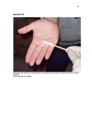 41 
Apêndice 03 
Esfregaço nas mãos de manipuladoras de alimentos das escolas do Extremo Oeste de Santa Catarina. 
Fonte: Marcela Ines Muller 
 