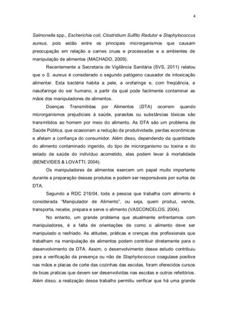4 
Salmonella spp., Escherichia coli, Clostridium Sulfito Redutor e Staphylococcus aureus, pois estão entre os principais microrganismos que causam preocupação em relação a carnes cruas e processadas e a ambientes de manipulação de alimentos (MACHADO, 2009). 
Recentemente a Secretaria de Vigilância Sanitária (SVS, 2011) relatou que o S. aureus é considerado o segundo patógeno causador de intoxicação alimentar. Esta bactéria habita a pele, a orofaringe e, com freqüência, a nasofaringe do ser humano, a partir da qual pode facilmente contaminar as mãos dos manipuladores de alimentos. 
Doenças Transmitidas por Alimentos (DTA) ocorrem quando microrganismos prejudiciais à saúde, parasitas ou substâncias tóxicas são transmitidos ao homem por meio do alimento. As DTA são um problema de Saúde Pública, que ocasionam a redução da produtividade, perdas econômicas e afetam a confiança do consumidor. Além disso, dependendo da quantidade do alimento contaminado ingerido, do tipo de microrganismo ou toxina e do estado de saúde do indivíduo acometido, elas podem levar à mortalidade (BENEVIDES & LOVATTI, 2004). 
Os manipuladores de alimentos exercem um papel muito importante durante a preparação desses produtos e podem ser responsáveis por surtos de DTA. 
Segundo a RDC 216/04, toda a pessoa que trabalha com alimento é considerada “Manipulador de Alimento”, ou seja, quem produz, vende, transporta, recebe, prepara e serve o alimento (VASCONCELOS, 2004). 
No entanto, um grande problema que atualmente enfrentamos com manipuladores, é a falta de orientações de como o alimento deve ser manipulado e resfriado. As atitudes, práticas e crenças dos profissionais que trabalham na manipulação de alimentos podem contribuir diretamente para o desenvolvimento de DTA. Assim, o desenvolvimento desse estudo contribuiu para a verificação da presença ou não de Staphylococcus coagulase positiva nas mãos e placas de corte das cozinhas das escolas, foram oferecidos cursos de boas praticas que devem ser desenvolvidas nas escolas e outros refeitórios. Além disso, a realização desse trabalho permitiu verificar que há uma grande  