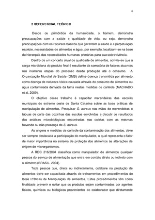 6 
2 REFERENCIAL TEÓRICO 
Desde os primórdios da humanidade, o homem, demonstra preocupações com a saúde e qualidade de vida, ou seja, demonstra preocupações com os recursos básicos que garantem a saúde e a perpetuação espécie, necessidades de alimentos e água, por exemplo, localizam-se na base da hierarquia das necessidades humanas primárias para sua sobrevivência. 
Dentro de um conceito atual de qualidade de alimentos, admite-se que a carga microbiana do produto final é resultante da somatória de fatores atuantes nas inúmeras etapas do processo desde produção até o consumo. A Organização Mundial de Saúde (OMS) define doença transmitida por alimento como doença de natureza tóxica causada através do consumo de alimentos ou água contaminada derivada da falha nestas medidas de controle (MACHADO et al, 2009). 
O objetivo desse trabalho é capacitar merendeiras das escolas municipais do extremo oeste de Santa Catarina sobre as boas práticas de manipulação de alimentos. Pesquisar S. aureus nas mãos de merendeiras e tábuas de corte das cozinhas das escolas envolvidas e discutir os resultados das análises microbiológicas encontradas nas coletas com as mesmas havendo ou não presença de S. aureus. 
As origens e medidas de controle da contaminação dos alimentos, deve ser sempre destacada a participação do manipulador, o qual representa o fator de maior importância no sistema de proteção dos alimentos ás alterações de origem de microrganismos. 
A RDC 216/2004 classifica como manipulador de alimentos qualquer pessoa do serviço de alimentação que entra em contato direto ou indireto com o alimento (BRASIL, 2004). 
Toda pessoa que, direta ou indiretamente, colabore na produção de alimentos deve ser capacitada através de treinamentos em procedimentos de Boas Práticas de Manipulação de alimentos. Estes procedimentos têm como finalidade prevenir e evitar que os produtos sejam contaminados por agentes físicos, químicos ou biológicos provenientes do colaborador que diretamente  