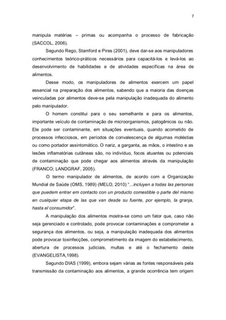 7 
manipula matérias – primas ou acompanha o processo de fabricação (SACCOL, 2006). 
Segundo Rego, Stamford e Pires (2001), deve dar-se aos manipuladores 
conhecimentos teórico-práticos necessários para capacitá-los e levá-los ao desenvolvimento de habilidades e de atividades específicas na área de alimentos. 
Desse modo, os manipuladores de alimentos exercem um papel essencial na preparação dos alimentos, sabendo que a maioria das doenças veinculadas por alimentos deve-se pela manipulação inadequada do alimento pelo manipulador. 
O homem constitui para o seu semelhante e para os alimentos, importante veículo de contaminação de microorganismos, patogênicos ou não. Ele pode ser contaminante, em situações eventuais, quando acometido de processos infecciosos, em períodos de convalescença de algumas moléstias ou como portador assintomático. O nariz, a garganta, as mãos, o intestino e as lesões inflamatórias cutâneas são, no indivíduo, focos atuantes ou potenciais de contaminação que pode chegar aos alimentos através da manipulação (FRANCO; LANDGRAF, 2005). 
O termo manipulador de alimentos, de acordo com a Organização Mundial de Saúde (OMS, 1989) (MELO, 2010) “...incluyen a todas las personas que puedem entrar em contacto con un producto comestible o parte del mismo en cualquier etapa de las que van desde su fuente, por ejemplo, la granja, hasta el consumidor”. 
A manipulação dos alimentos mostra-se como um fator que, caso não seja gerenciado e controlado, pode provocar contaminações e comprometer a segurança dos alimentos, ou seja, a manipulação inadequada dos alimentos pode provocar toxinfecções, comprometimento da imagem do estabelecimento, abertura de processos judiciais, multas e até o fechamento deste (EVANGELISTA,1998). 
Segundo DIAS (1999), embora sejam várias as fontes responsáveis pela transmissão da contaminação aos alimentos, a grande ocorrência tem origem  