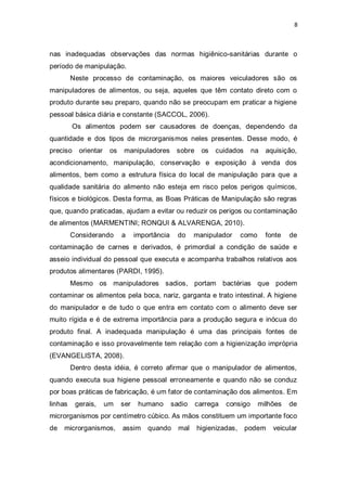 8 
nas inadequadas observações das normas higiênico-sanitárias durante o período de manipulação. 
Neste processo de contaminação, os maiores veiculadores são os manipuladores de alimentos, ou seja, aqueles que têm contato direto com o produto durante seu preparo, quando não se preocupam em praticar a higiene pessoal básica diária e constante (SACCOL, 2006). 
Os alimentos podem ser causadores de doenças, dependendo da quantidade e dos tipos de microrganismos neles presentes. Desse modo, é preciso orientar os manipuladores sobre os cuidados na aquisição, acondicionamento, manipulação, conservação e exposição à venda dos alimentos, bem como a estrutura física do local de manipulação para que a qualidade sanitária do alimento não esteja em risco pelos perigos químicos, físicos e biológicos. Desta forma, as Boas Práticas de Manipulação são regras que, quando praticadas, ajudam a evitar ou reduzir os perigos ou contaminação de alimentos (MARMENTINI; RONQUI & ALVARENGA, 2010). 
Considerando a importância do manipulador como fonte de contaminação de carnes e derivados, é primordial a condição de saúde e asseio individual do pessoal que executa e acompanha trabalhos relativos aos produtos alimentares (PARDI, 1995). 
Mesmo os manipuladores sadios, portam bactérias que podem contaminar os alimentos pela boca, nariz, garganta e trato intestinal. A higiene do manipulador e de tudo o que entra em contato com o alimento deve ser muito rígida e é de extrema importância para a produção segura e inócua do produto final. A inadequada manipulação é uma das principais fontes de contaminação e isso provavelmente tem relação com a higienização imprópria (EVANGELISTA, 2008). 
Dentro desta idéia, é correto afirmar que o manipulador de alimentos, quando executa sua higiene pessoal erroneamente e quando não se conduz por boas práticas de fabricação, é um fator de contaminação dos alimentos. Em linhas gerais, um ser humano sadio carrega consigo milhões de microrganismos por centímetro cúbico. As mãos constituem um importante foco de microrganismos, assim quando mal higienizadas, podem veicular  
