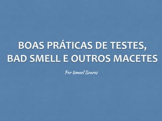 BOAS	
  PRÁTICAS	
  DE	
  TESTES,	
  
BAD	
  SMELL	
  E	
  OUTROS	
  MACETES
Por Ismael Soares
 