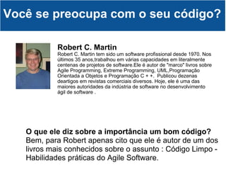 Robert C. Martin   Robert C. Martin tem sido um software profissional desde 1970. Nos últimos 35 anos,trabalhou em várias capacidades em literalmente centenas de projetos de software.Ele é autor de "marco" livros sobre Agile Programming, Extreme Programming, UML,Programação Orientada a Objetos e Programação C + +.  Publicou dezenas deartigos em revistas comerciais diversos. Hoje, ele é uma das maiores autoridades da indústria de software no desenvolvimento ágil de software . Você se preocupa com o seu código? O que ele diz sobre a importância um bom código? Bem, para Robert apenas cito que ele é autor de um dos livros mais conhecidos sobre o assunto : Código Limpo - Habilidades práticas do Agile Software. 