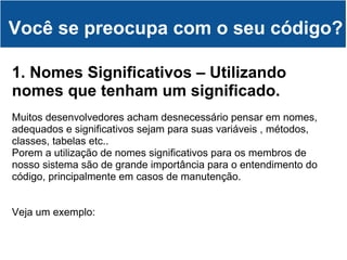 Você se preocupa com o seu código? 1. Nomes Significativos – Utilizando nomes que tenham um significado. Muitos desenvolvedores acham desnecessário pensar em nomes, adequados e significativos sejam para suas variáveis , métodos, classes, tabelas etc.. Porem a utilização de nomes significativos para os membros de nosso sistema são de grande importância para o entendimento do código, principalmente em casos de manutenção. Veja um exemplo: 