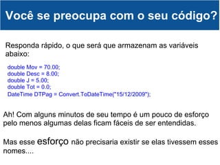 Você se preocupa com o seu código? double Mov = 70.00; double Desc = 8.00;  double J = 5.00;  double Tot = 0.0;  DateTime DTPag = Convert.ToDateTime("15/12/2009");                Responda rápido, o que será que armazenam as variáveis abaixo: Ah! Com alguns minutos de seu tempo é um pouco de esforço pelo menos algumas delas ficam fáceis de ser entendidas.   Mas esse  esforço  não precisaria existir se elas tivessem esses nomes.... 