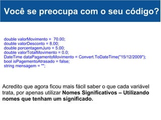 double valorMovimento =  70.00; double valorDesconto = 8.00; double porcentagemJuro = 5.00; double valorTotalMovimento = 0.0;                             DateTime dataPagamentoMovimento = Convert.ToDateTime("15/12/2009"); bool isPagementoAtrasado = false; string mensagem = ""; Você se preocupa com o seu código? Acredito que agora ficou mais fácil saber o que cada variável trata, por apenas utilizar  Nomes Significativos – Utilizando nomes que tenham um significado. 