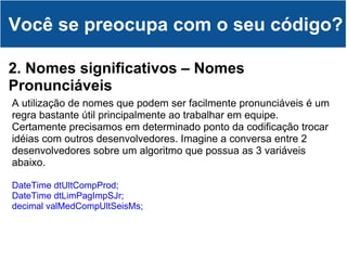 Você se preocupa com o seu código? 2. Nomes significativos – Nomes Pronunciáveis A utilização de nomes que podem ser facilmente pronunciáveis é um regra bastante útil principalmente ao trabalhar em equipe.  Certamente precisamos em determinado ponto da codificação trocar idéias com outros desenvolvedores. Imagine a conversa entre 2 desenvolvedores sobre um algoritmo que possua as 3 variáveis abaixo. DateTime dtUltCompProd; DateTime dtLimPagImpSJr; decimal valMedCompUltSeisMs;  