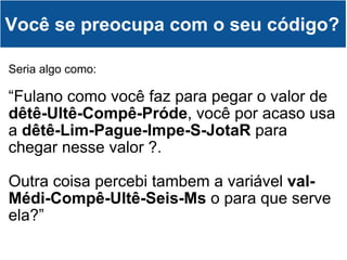 Seria algo como: “ Fulano como você faz para pegar o valor de  dêtê-Ultê-Compê-Próde , você por acaso usa a  dêtê-Lim-Pague-Impe-S-JotaR  para chegar nesse valor ?.  Outra coisa percebi tambem a variável  val-Médi-Compê-Ultê-Seis-Ms  o para que serve ela?” Você se preocupa com o seu código? 