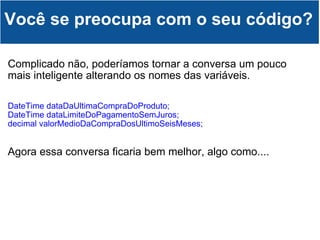 Complicado não, poderíamos tornar a conversa um pouco mais inteligente alterando os nomes das variáveis. DateTime dataDaUltimaCompraDoProduto; DateTime dataLimiteDoPagamentoSemJuros; decimal valorMedioDaCompraDosUltimoSeisMeses; Agora essa conversa ficaria bem melhor, algo como.... Você se preocupa com o seu código? 