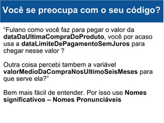 “ Fulano como você faz para pegar o valor da  dataDaUltimaCompraDoProduto , você por acaso usa a  dataLimiteDePagamentoSemJuros  para chegar nesse valor ? Outra coisa percebi tambem a variável  valorMedioDaCompraNosUltimoSeisMeses  para que serve ela?” Bem mais fácil de entender. Por isso use  Nomes significativos – Nomes Pronunciáveis Você se preocupa com o seu código? 