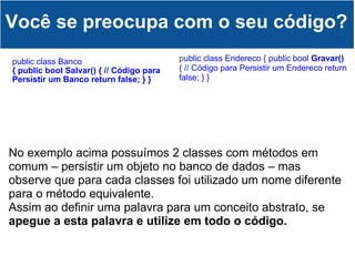 public class Banco { public bool Salvar() { // Código para Persistir um Banco return false; } } Você se preocupa com o seu código? p ublic class Endereco { public bool  Gravar()  { // Código para Persistir um Endereco return false; } } No exemplo acima possuímos 2 classes com métodos em comum – persistir um objeto no banco de dados – mas observe que para cada classes foi utilizado um nome diferente para o método equivalente. Assim ao definir uma palavra para um conceito abstrato, se  apegue a esta palavra e utilize em todo o código. 