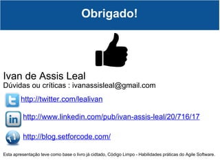 Obrigado! Ivan de Assis Leal Dúvidas ou críticas : ivanassisleal@gmail.com http://twitter.com/lealivan http://www.linkedin.com/pub/ivan-assis-leal/20/716/17 http://blog.setforcode.com/ Esta apresentação teve como base o livro já cidtado, Código Limpo - Habilidades práticas do Agile Software. 