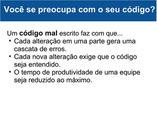 Você se preocupa com o seu código? Um  código mal  escrito faz com que... Cada alteração em uma parte gera uma cascata de erros. Cada nova alteração exige que o código seja entendido. O tempo de produtividade de uma equipe seja reduzido ao máximo. 