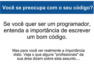 Você se preocupa com o seu código? Mas para você ver realmente a importância disto. Veja o que alguns "profissionais" da sua área dizem sobre esta assunto.... Se você quer ser um programador, entenda a importância de escrever um bom código. 