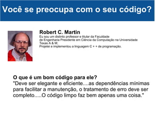 Robert C. Martin   Eu sou um distinto professor e titular da Faculdade de Engenharia Presidente em Ciência da Computação na Universidade Texas A & M; Projetei e implementou a linguagem C + + de programação. Você se preocupa com o seu código? O que é um bom código para ele? "Deve ser elegante e eficiente....as dependências mínimas para facilitar a manutenção, o tratamento de erro deve ser completo.....O código limpo faz bem apenas uma coisa." 