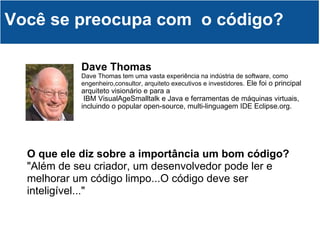 Dave Thomas Dave Thomas tem uma vasta experiência na indústria de software, como engenheiro,consultor, arquiteto executivos e investidores.  Ele foi o principal arquiteto visionário e para a  IBM VisualAgeSmalltalk e Java e ferramentas de máquinas virtuais, incluindo o popular open-source, multi-linguagem IDE Eclipse.org.  Você se preocupa com  o código? O que ele diz sobre a importância um bom código? "Além de seu criador, um desenvolvedor pode ler e melhorar um código limpo...O código deve ser inteligível..." 