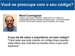 Ward Cunningham   Criador do conceito "WikiWiki", criado do Fit, co-criador da Programação Extrema (eXtreme Programming) . Líder da Smalltalk e da OO. Pai de todos aqueles que se importam com código. Você se preocupa com o seu código? O que ele diz sobre a importância um bom código? "Você sabe que esta criando um código limpo quando cada rotina que você leia se mostra como o que você esperava" 