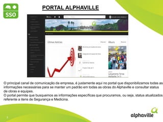 3
3
2012 2013 2014
PORTAL ALPHAVILLE
O principal canal de comunicação da empresa, é justamente aqui no portal que disponibilizamos todas as
informações necessárias para se manter um padrão em todas as obras do Alphaville e consultar status
de obras e equipes.
O portal permite que busquemos as informações específicas que procuramos, ou seja, status atualizados
referente a itens de Segurança e Medicina.
 