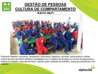 9
9
2012 2013 2014
GESTÃO DE PESSOAS
CULTURA DE COMPARTAMENTO
SEGURO
Promover debates, encontros, campanhas, seminários, palestras, reuniões, treinamentos e utilizar
outros recursos de ordem didática e pedagógica com o objetivo de divulgar as normas de segurança e
higiene do trabalho, assuntos técnicos, visando evitar acidentes do trabalho, doenças profissionais e do
trabalho.
 