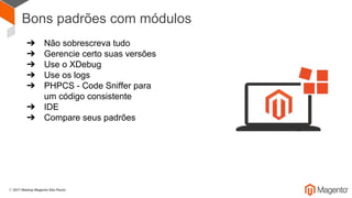 Bons padrões com módulos
➔ Não sobrescreva tudo
➔ Gerencie certo suas versões
➔ Use o XDebug
➔ Use os logs
➔ PHPCS - Code Sniffer para
um código consistente
➔ IDE
➔ Compare seus padrões
 