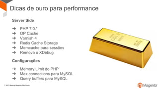 Dicas de ouro para performance
Server Side
➔ PHP 7.0.*
➔ OP Cache
➔ Varnish 4
➔ Redis Cache Storage
➔ Memcache para sessões
➔ Remova o XDebug
Configurações
➔ Memory Limit do PHP
➔ Max connections para MySQL
➔ Query buffers para MySQL
 