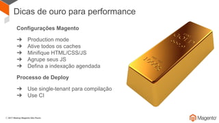 Dicas de ouro para performance
Configurações Magento
➔ Production mode
➔ Ative todos os caches
➔ Minifique HTML/CSS/JS
➔ Agrupe seus JS
➔ Defina a indexação agendada
Processo de Deploy
➔ Use single-tenant para compilação
➔ Use CI
 