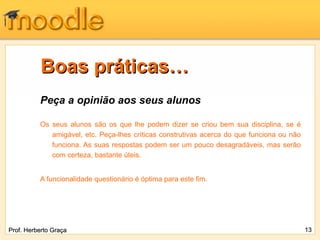 Boas práticas… Peça a opinião aos seus alunos Os seus alunos são os que lhe podem dizer se criou bem sua disciplina, se é amigável, etc. Peça-lhes críticas construtivas acerca do que funciona ou não funciona. As suas respostas podem ser um pouco desagradáveis, mas serão com certeza, bastante úteis. A funcionalidade questionário é óptima para este fim. Prof. Herberto Graça 