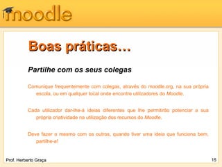 Boas práticas… Partilhe com os seus colegas Comunique frequentemente com colegas, através do moodle.org, na sua própria escola, ou em qualquer local onde encontre utilizadores do  Moodle . Cada utilizador dar-lhe-á ideias diferentes que lhe permitirão potenciar a sua própria criatividade na utilização dos recursos do  Moodle .  Deve fazer o mesmo com os outros, quando tiver uma ideia que funciona bem, partilhe-a! Prof. Herberto Graça 