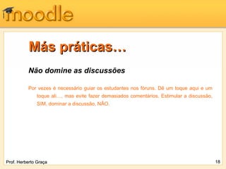 Más práticas… Não domine as discussões Por vezes é necessário guiar os estudantes nos fóruns. Dê um toque aqui e um toque ali…, mas evite fazer demasiados comentários. Estimular a discussão, SIM, dominar a discussão, NÃO. Prof. Herberto Graça 