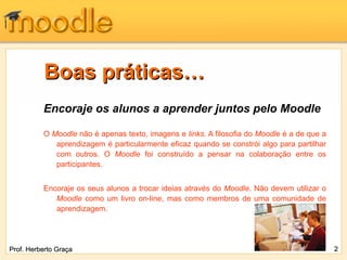 Boas práticas… Encoraje os alunos a aprender juntos pelo Moodle O  Moodle  não é apenas texto, imagens e  links . A filosofia do  Moodle  é a de que a aprendizagem é particularmente eficaz quando se constrói algo para partilhar com outros. O  Moodle  foi construído a pensar na colaboração entre os participantes. Encoraje os seus alunos a trocar ideias através do  Moodle . Não devem utilizar o  Moodle  como um livro on-line, mas como membros de uma comunidade de aprendizagem. Prof. Herberto Graça 