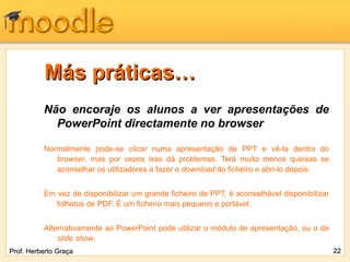 Más práticas… Não encoraje os alunos a ver apresentações de PowerPoint directamente no browser Normalmente pode-se  clicar  numa apresentação de PPT e vê-la dentro do  browser , mas por vezes isso dá problemas. Terá muito menos queixas se aconselhar os utilizadores a fazer o  download  do ficheiro e abri-lo depois.  Em vez de disponibilizar um grande ficheiro de PPT, é aconselhável disponibilizar folhetos de PDF. É um ficheiro mais pequeno e portável. Alternativamente ao PowerPoint pode utilizar o módulo de apresentação, ou o de  slide show . Prof. Herberto Graça 