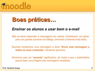 Boas práticas… Ensinar os alunos a usar bem o e-mail Não se deve responder a mensagens em cadeia. Contribuem, em geral, para um grande aumento do tráfego, tornando a Internet mais lenta.  Quando recebemos uma mensagem a dizer “ Envie esta mensagem a todos os seus contactos ”, devemos ignorá-la. Devemos usar um “ assunto ” significativo, de modo a que o destinatário possa fazer uma triagem das mensagens recebidas Prof. Herberto Graça 