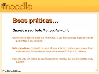 Boas práticas… Guarde o seu trabalho regularmente Guarde o seu trabalho cada 5 a 10 minutos. O seu  browser  pode bloquear e pode perder todo o seu trabalho. Mais importante : Encoraje os seus alunos a fazer o mesmo pois estes ficam especialmente frustrados quando perdem 30 ou 40 minutos de trabalho.  Pode até usar um relógio de cozinha para lhes recordar que devem guardar o seu trabalho. Prof. Herberto Graça 