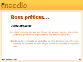 Boas práticas…
          Utilize etiquetas

          Se utilizar etiquetas em vez dos tópicos de semana normais, terá menos
             problemas quando quiser migrar partes de uma disciplina para outra.


          Quando se faz a migração de conteúdos, de uma disciplina para outra sem
             sobrepor, as anotações de cada secção perdem-se, enquanto as etiquetas
             não.




Prof. Herberto Graça                                                                  12
 