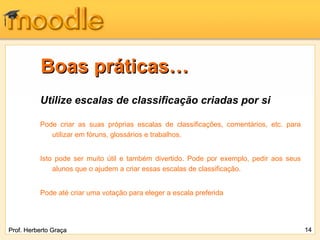 Boas práticas…
          Utilize escalas de classificação criadas por si

          Pode criar as suas próprias escalas de classificações, comentários, etc. para
             utilizar em fóruns, glossários e trabalhos.


          Isto pode ser muito útil e também divertido. Pode por exemplo, pedir aos seus
              alunos que o ajudem a criar essas escalas de classificação.


          Pode até criar uma votação para eleger a escala preferida




Prof. Herberto Graça                                                                      14
 