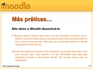 Más práticas…
          Não deixe o Moodle desanimá-lo

          O Moodle é grande. Pode-se fazer todo o tipo de actividades educativas com o
             Moodle, tantas actividades que um principiante pode sentir-se desanimado por
             tudo o que há para aprender. Mas será que é necessário dominar o Moodle
             rapidamente? Claro que não.


          Comece com objectivos modestos como apresentar os sumários das aulas e links
            para recursos úteis. Seja paciente e se tem dificuldades para fazer algo
            sofisticado consulte a comunidade Moodle. Em poucos meses será um
            especialista!

Prof. Herberto Graça                                                                        17
 