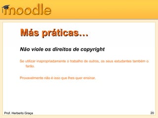 Más práticas…
          Não viole os direitos de copyright

          Se utilizar inapropriadamente o trabalho de outros, os seus estudantes também o
             farão.


          Provavelmente não é isso que lhes quer ensinar.




Prof. Herberto Graça                                                                        20
 