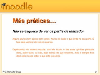Más práticas…
          Não se esqueça de ver os perfis de utilizador

          Alguns alunos tem pouco bom senso. Nunca se sabe o que dirão no seu perfil. É
             boa ideia verificar de vez em quando.


          Dependendo do sistema escolar, das leis locais, e das suas opiniões pessoais
             claro, pode fazer, ou não, algo acerca do que encontre, mas é sempre boa
             ideia pelo menos saber o que está lá escrito.




Prof. Herberto Graça                                                                      21
 