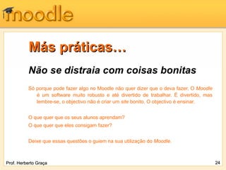 Más práticas…
          Não se distraia com coisas bonitas
          Só porque pode fazer algo no Moodle não quer dizer que o deva fazer. O Moodle
             é um software muito robusto e até divertido de trabalhar. É divertido, mas
             lembre-se, o objectivo não é criar um site bonito. O objectivo é ensinar.


          O que quer que os seus alunos aprendam?
          O que quer que eles consigam fazer?


          Deixe que essas questões o guiem na sua utilização do Moodle.



Prof. Herberto Graça                                                                      24
 
